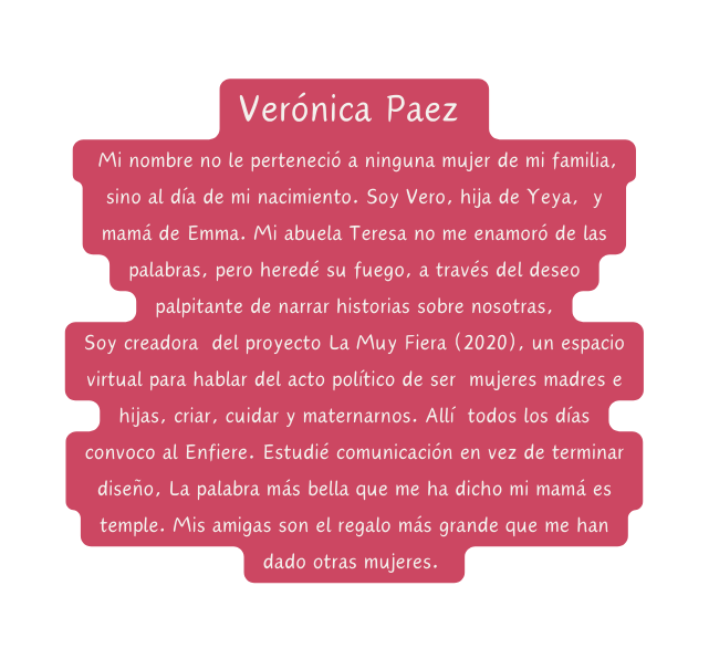 Verónica Paez Mi nombre no le perteneció a ninguna mujer de mi familia sino al día de mi nacimiento Soy Vero hija de Yeya y mamá de Emma Mi abuela Teresa no me enamoró de las palabras pero heredé su fuego a través del deseo palpitante de narrar historias sobre nosotras Soy creadora del proyecto La Muy Fiera 2020 un espacio virtual para hablar del acto político de ser mujeres madres e hijas criar cuidar y maternarnos Allí todos los días convoco al Enfiere Estudié comunicación en vez de terminar diseño La palabra más bella que me ha dicho mi mamá es temple Mis amigas son el regalo más grande que me han dado otras mujeres