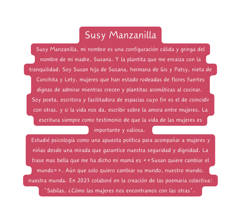 Susy Manzanilla Susy Manzanilla mi nombre es una configuración cálida y gringa del nombre de mi madre Susana Y la plantita que me enraiza con la tranquilidad Soy Susan hija de Susana hermana de Gis y Patsy nieta de Conchita y Lety mujeres que han estado rodeadas de flores fuertes dignas de admirar mientras crecen y plantitas aromáticas al cocinar Soy poeta escritora y facilitadora de espacias cuyo fin es el de coincidir con otras y si la vida nos da escribir sobre la amora entre mujeres La escritura siempre como testimonio de que la vida de las mujeres es importante y valiosa Estudié psicología como una apuesta política para acompañar a mujeres y niñas desde una mirada que garantice nuestra seguridad y dignidad La frase mas bella que me ha dicho mi mamá es Susan quiere cambiar el mundo Aún que solo quiero cambiar su mundo nuestro mundo nuestra munda En 2023 colaboré en la creación de las poemaria colectiva Sabílas Cómo las mujeres nos encontramos con las otras