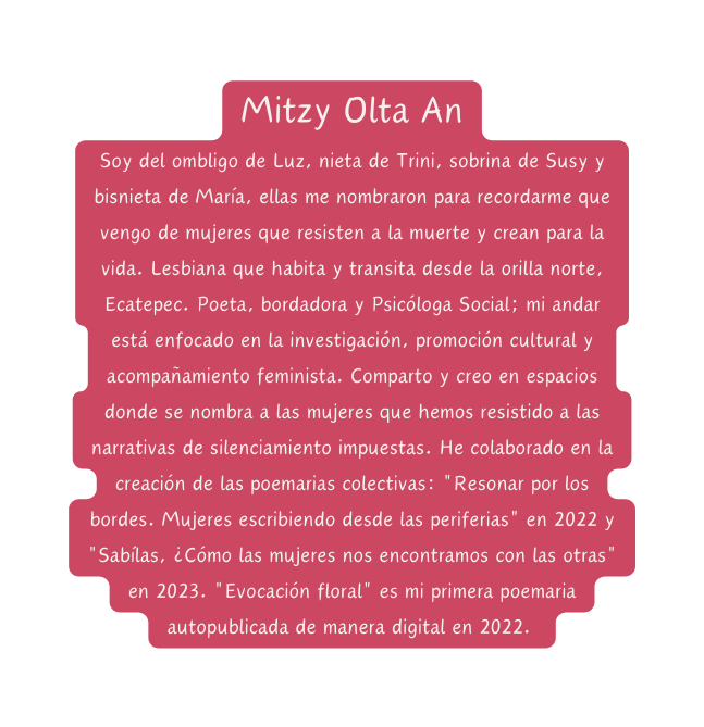 Mitzy Olta An Soy del ombligo de Luz nieta de Trini sobrina de Susy y bisnieta de María ellas me nombraron para recordarme que vengo de mujeres que resisten a la muerte y crean para la vida Lesbiana que habita y transita desde la orilla norte Ecatepec Poeta bordadora y Psicóloga Social mi andar está enfocado en la investigación promoción cultural y acompañamiento feminista Comparto y creo en espacios donde se nombra a las mujeres que hemos resistido a las narrativas de silenciamiento impuestas He colaborado en la creación de las poemarias colectivas Resonar por los bordes Mujeres escribiendo desde las periferias en 2022 y Sabílas Cómo las mujeres nos encontramos con las otras en 2023 Evocación floral es mi primera poemaria autopublicada de manera digital en 2022